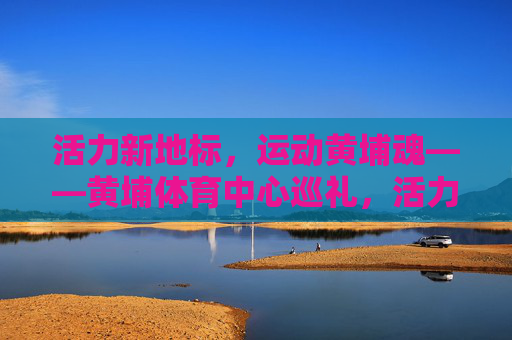 活力新地标,运动黄埔魂——黄埔体育中心巡礼,活力新地标,运动黄埔魂