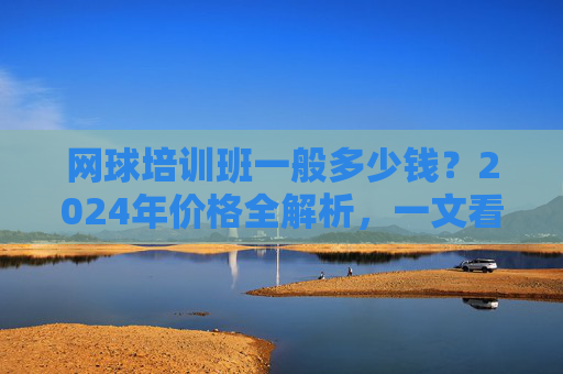 网球培训班一般多少钱？2024年价格全解析，一文看懂影响因素与选择技巧，2024年网球培训班价格全解析，影响因素与选择技巧