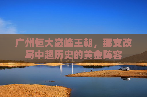 广州恒大巅峰王朝,那支改写中超历史的黄金阵容