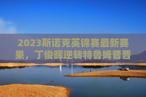 2023斯诺克英锦赛最新赛果,丁俊晖逆转特鲁姆普晋级四强,中国军团三人争冠,2023斯诺克英锦赛,丁俊晖逆转特鲁姆普晋级,中国军团三人争冠
