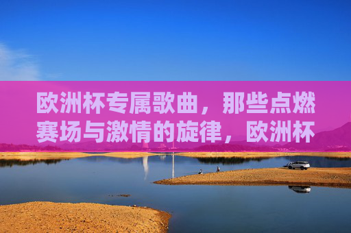 欧洲杯专属歌曲,那些点燃赛场与激情的旋律,欧洲杯专属歌曲,点燃赛场与激情的旋律