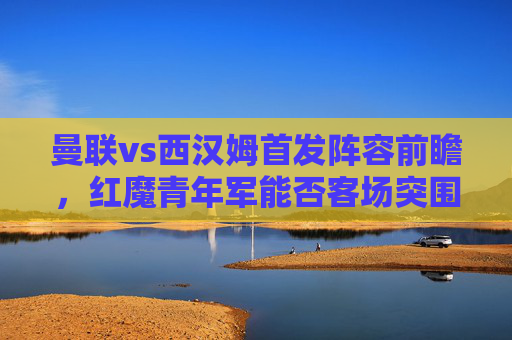 曼联vs西汉姆首发阵容前瞻,红魔青年军能否客场突围?曼联vs西汉姆,红魔青年军首发前瞻与客场突围
