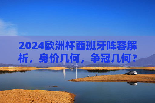 2024欧洲杯西班牙阵容解析，身价几何，争冠几何？2024欧洲杯西班牙阵容，身价几何，争冠几何？