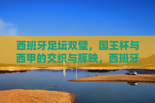 西班牙足坛双璧,国王杯与西甲的交织与辉映,西班牙双璧,国王杯与西甲的交织辉映