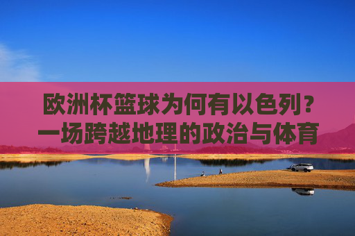 欧洲杯篮球为何有以色列？一场跨越地理的政治与体育抉择，欧洲杯篮球为何有以色列？跨越地理的政治与体育抉择