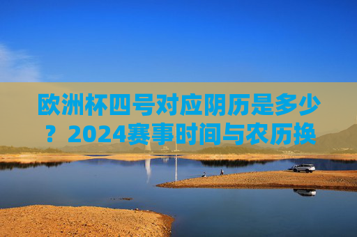 欧洲杯四号对应阴历是多少?2024赛事时间与农历换算解析,2024欧洲杯四号对应农历几号?赛事时间换算解析