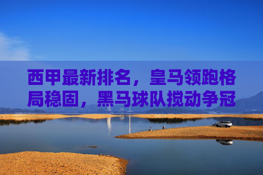 西甲最新排名，皇马领跑格局稳固，黑马球队搅动争冠悬念，西甲最新排名，皇马领跑格局稳固，黑马搅动争冠悬念