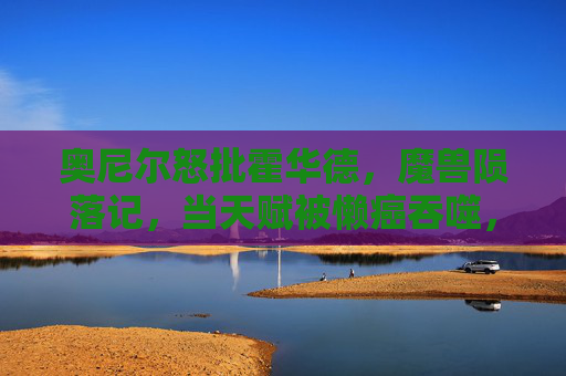 奥尼尔怒批霍华德,魔兽陨落记,当天赋被懒癌吞噬,魔兽陨落,当天赋被懒癌吞噬