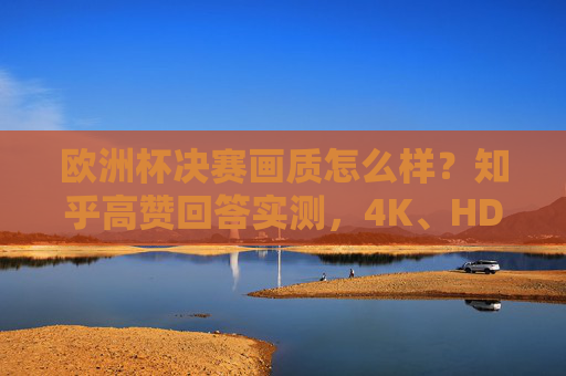 欧洲杯决赛画质怎么样？知乎高赞回答实测，4K、HDR、慢镜头下的极致观赛体验，欧洲杯决赛画质知乎高赞实测，4K、HDR、慢镜头下的极致观赛体验