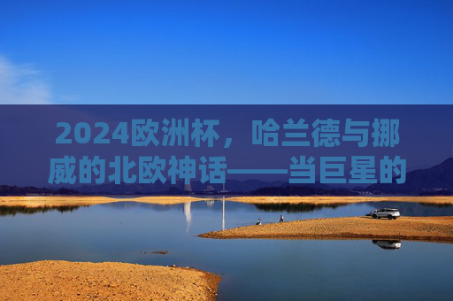 2024欧洲杯,哈兰德与挪威的北欧神话——当巨星的锋芒照亮足球梦想,北欧神话闪耀欧洲杯,哈兰德锋芒照亮挪威足球梦想