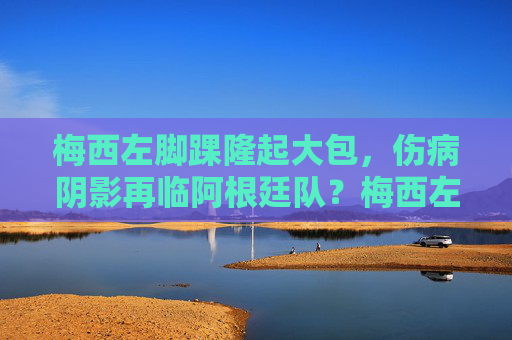 梅西左脚踝隆起大包，伤病阴影再临阿根廷队？梅西左脚踝隆起大包，伤病阴影再临阿根廷队？