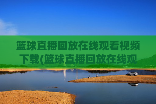 篮球直播回放在线观看视频下载(篮球直播回放在线观看视频下载安装)篮球直播回放在线观看视频下载安装