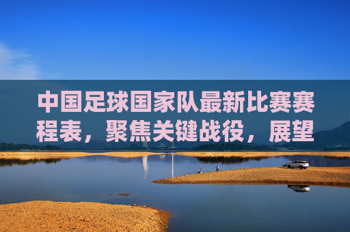 中国足球国家队最新比赛赛程表，聚焦关键战役，展望未来征程，中国足球国家队最新赛程，聚焦关键战役，展望未来征程