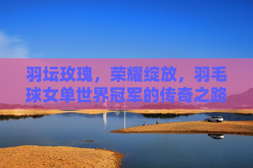 羽坛玫瑰，荣耀绽放，羽毛球女单世界冠军的传奇之路，羽坛玫瑰，羽毛球女单世界冠军的传奇之路