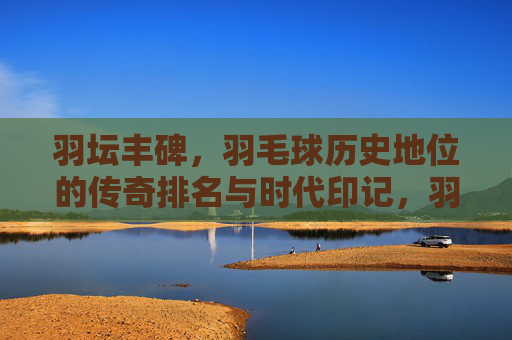 羽坛丰碑,羽毛球历史地位的传奇排名与时代印记,羽坛丰碑,羽毛球历史地位的传奇与时代印记