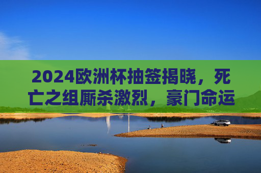 2024欧洲杯抽签揭晓，死亡之组厮杀激烈，豪门命运交织，黑马能否逆袭？2024欧洲杯抽签揭晓，死亡组厮杀激烈，豪门黑马命运交织