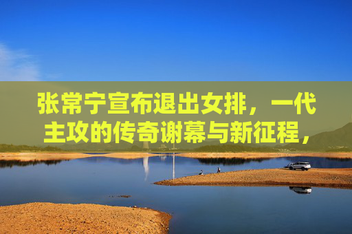 张常宁宣布退出女排,一代主攻的传奇谢幕与新征程,一代主攻张常宁传奇谢幕,退出女排开启新征程
