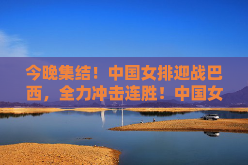 今晚集结！中国女排迎战巴西，全力冲击连胜！中国女排今晚迎战巴西 全力冲击连胜