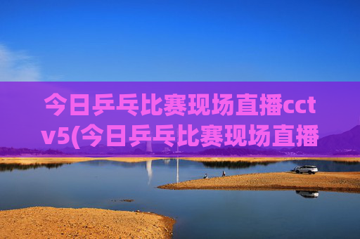 今日乒乓比赛现场直播cctv5(今日乒乓比赛现场直播cctv5)