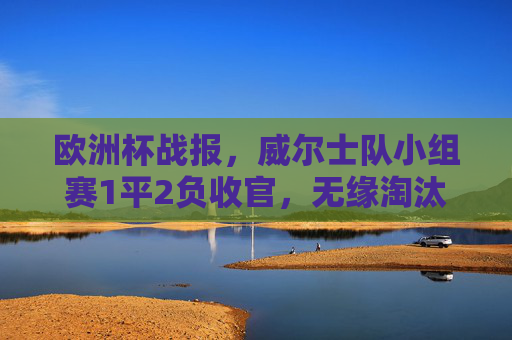 欧洲杯战报,威尔士队小组赛1平2负收官,无缘淘汰赛阶段,欧洲杯战报,威尔士队小组赛1平2负无缘淘汰赛