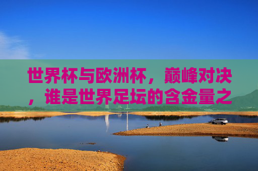 世界杯与欧洲杯，巅峰对决，谁是世界足坛的含金量之王？世界杯vs欧洲杯，巅峰对决，谁是世界足坛含金量之王？