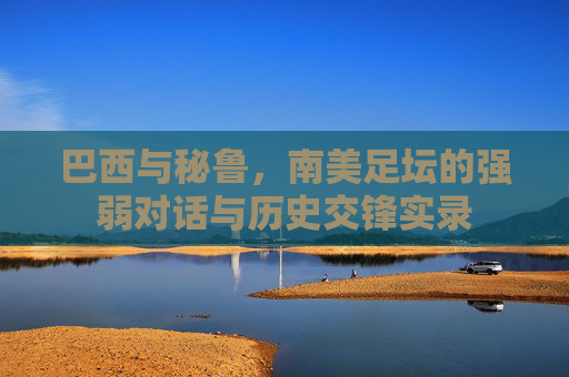 巴西与秘鲁,南美足坛的强弱对话与历史交锋实录
