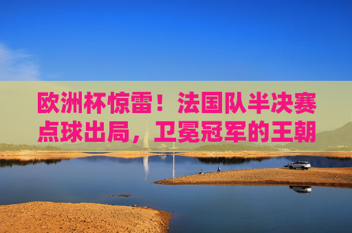 欧洲杯惊雷!法国队半决赛点球出局,卫冕冠军的王朝隐忧,欧洲杯惊雷!法国点球出局,卫冕冠军王朝陷隐忧