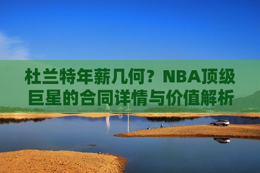 杜兰特年薪几何?NBA顶级巨星的合同详情与价值解析,杜兰特年薪与合同价值解析