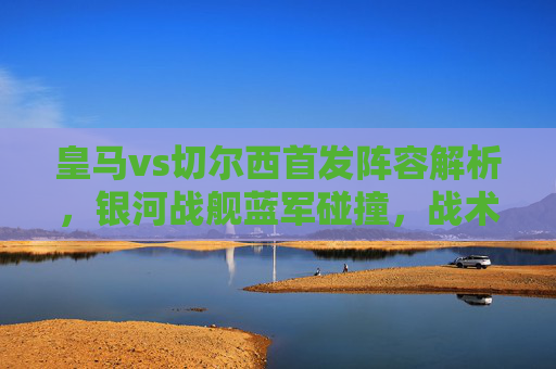皇马vs切尔西首发阵容解析，银河战舰蓝军碰撞，战术博弈成焦点，银河战舰vs蓝军，皇马切尔西首发解析与战术博弈