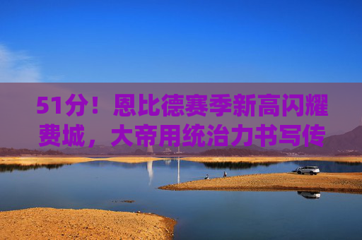 51分!恩比德赛季新高闪耀费城,大帝用统治力书写传奇,恩比德51分赛季新高闪耀费城,大帝统治力书写传奇