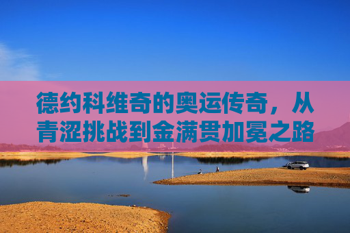 德约科维奇的奥运传奇,从青涩挑战到金满贯加冕之路,德约科维奇,青涩挑战到奥运金满贯的传奇之路