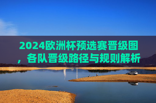 2024欧洲杯预选赛晋级图,各队晋级路径与规则解析