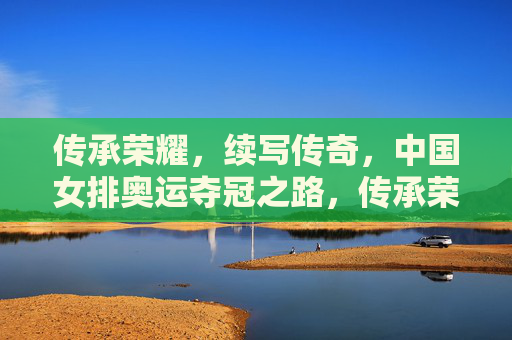 传承荣耀，续写传奇，中国女排奥运夺冠之路，传承荣耀，女排续写奥运夺冠传奇