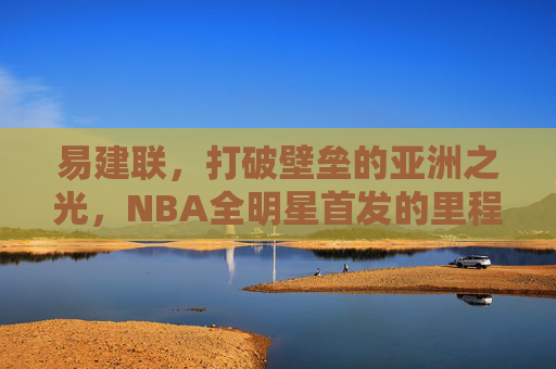 易建联,打破壁垒的亚洲之光,NBA全明星首发的里程碑时刻,易建联,打破壁垒的亚洲之光,NBA全明星首发里程碑