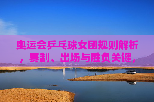 奥运会乒乓球女团规则解析,赛制、出场与胜负关键,奥运会乒乓球女团规则解析,赛制、出场与胜负关键
