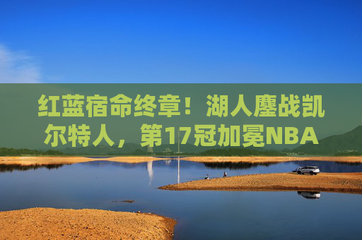 红蓝宿命终章！湖人鏖战凯尔特人，第17冠加冕NBA之巅，红蓝宿命终章！湖人鏖战凯尔特人加冕第17冠NBA之巅