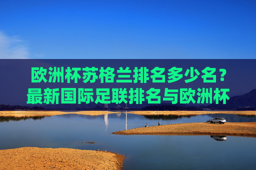 欧洲杯苏格兰排名多少名?最新国际足联排名与欧洲杯历史战绩解析,苏格兰欧洲杯排名解析,最新国际足联排名与历史战绩