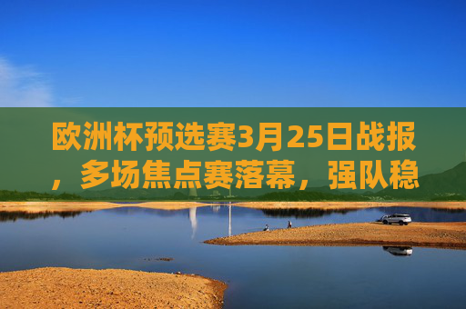 欧洲杯预选赛3月25日战报，多场焦点赛落幕，强队稳扎稳打，新星闪耀赛场，欧洲杯预选赛3月25日战报，焦点战落幕强队稳扎新星闪耀