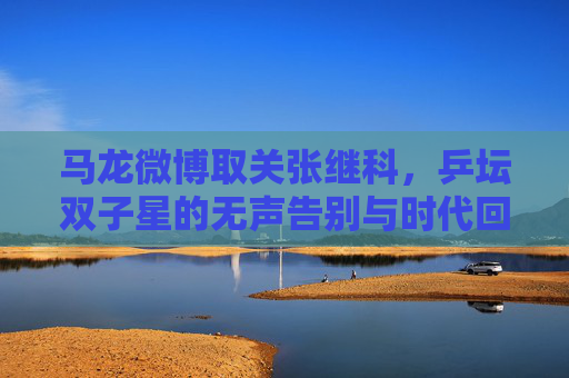 马龙微博取关张继科,乒坛双子星的无声告别与时代回响,马龙微博取关张继科,乒坛双子星的无声告别与时代回响