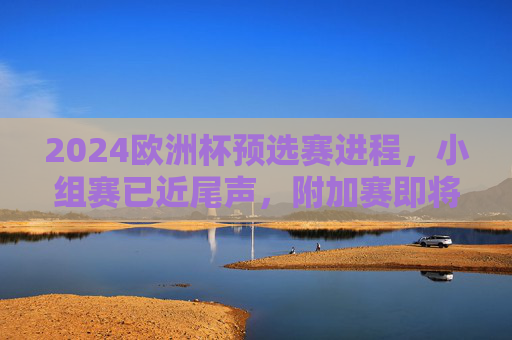 2024欧洲杯预选赛进程，小组赛已近尾声，附加赛即将开启，2024欧洲杯预选赛小组赛近尾声 附加赛即将开启