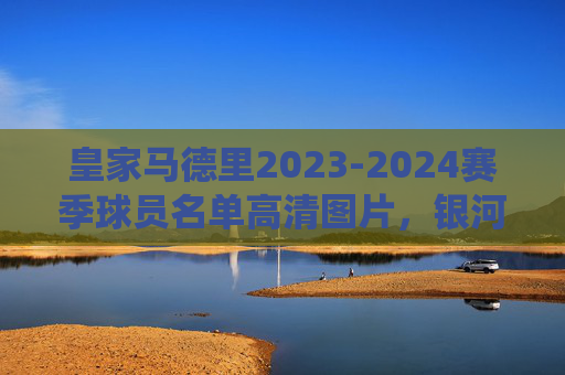 皇家马德里2023-2024赛季球员名单高清图片，银河战舰现役阵容全解析，皇家马德里2023-2024赛季银河战舰现役阵容全解析及高清球员名单