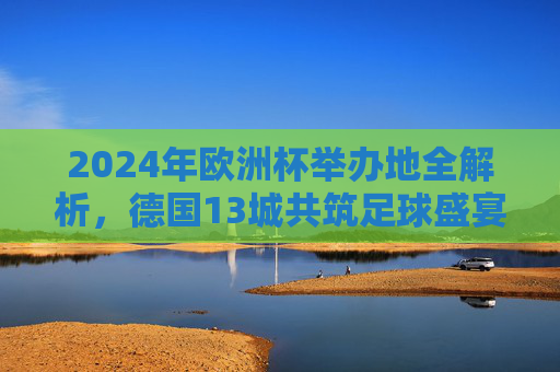 2024年欧洲杯举办地全解析,德国13城共筑足球盛宴,2024年欧洲杯举办地全解析,德国13城共筑足球盛宴