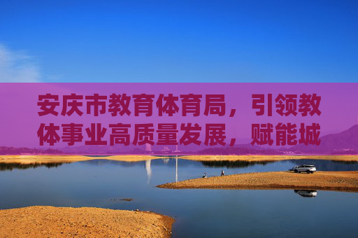 安庆市教育体育局，引领教体事业高质量发展，赋能城市美好未来，安庆教体引领高质量发展 赋能城市美好未来