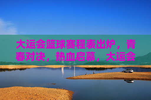 大运会篮球赛程表出炉，青春对决，热血启幕，大运会篮球赛程出炉，青春对决热血启幕