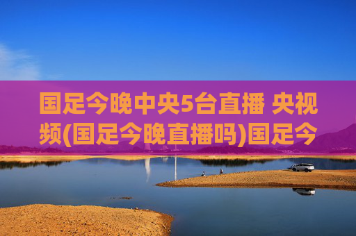 国足今晚中央5台直播 央视频(国足今晚直播吗)国足今晚中央5台、央视频直播