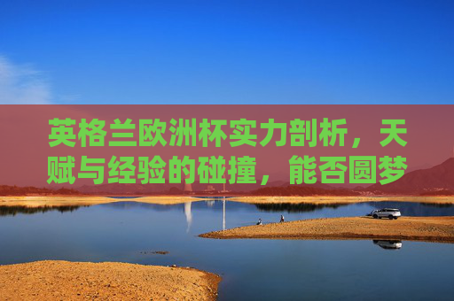 英格兰欧洲杯实力剖析，天赋与经验的碰撞，能否圆梦？英格兰欧洲杯，天赋经验碰撞，能否圆梦？