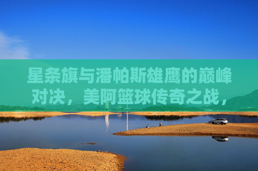 星条旗与潘帕斯雄鹰的巅峰对决，美阿篮球传奇之战，美阿篮球巅峰对决，星条旗与潘帕斯雄鹰传奇之战