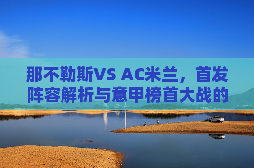 那不勒斯VS AC米兰,首发阵容解析与意甲榜首大战的战术博弈