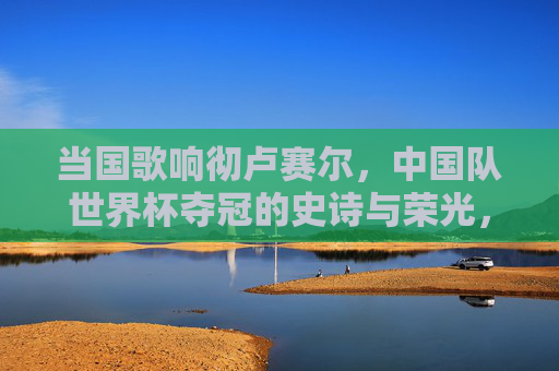 当国歌响彻卢赛尔，中国队世界杯夺冠的史诗与荣光，国歌响彻卢赛尔，中国队世界杯夺冠的史诗与荣光