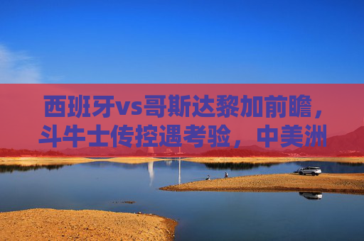 西班牙vs哥斯达黎加前瞻,斗牛士传控遇考验,中美洲黑马能否制造冷门?西班牙传控遇考验,哥斯达黎加黑马能否制造冷门?